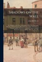 Shadows on the Wall; or, Glimpses of the Past. A Retrospect of the Past Fifty Years. Sketches of Noted Persons Met With by the Author. Anecdotes of Various Authors, Musicians, Journalists, Actors, Artisans, Merchants, Lawyers, Military Men, &c., &c., Met