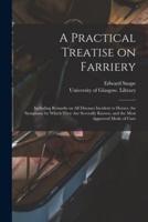 A Practical Treatise on Farriery [electronic Resource] : Including Remarks on All Diseases Incident to Horses, the Symptoms by Which They Are Severally Known, and the Most Approved Mode of Cure