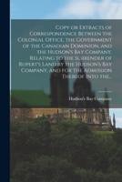 Copy or Extracts of Correspondence Between the Colonial Office, the Government of the Canadian Dominion, and the Hudson's Bay Company, Relating to the Surrender of Rupert's Land by the Hudson's Bay Company, and for the Admission Thereof Into The...