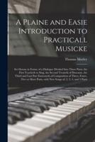 A Plaine and Easie Introduction to Practicall Musicke : Set Downe in Forme of a Dialogue Divided Into Three Parts, the First Teacheth to Sing, the Second Treateth of Descante, the Third and Last Part Entreateth of Composition of Three, Foure, Five Or...