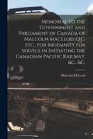 Memorial to the Government and Parliament of Canada of Malcolm MacLeod, Q.C. Etc., for Indemnity for Service in Initiating the Canadian Pacific Railway, &c., &c. [microform]