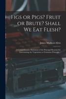 Figs or Pigs? Fruit or Brute? Shall We Eat Flesh? : a Comprehensive Statement of the Principal Reasons for Entertaining the Vegetarian or Fruitarian Principle ..