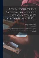 A Catalogue of the Entire Museum of the Late John Coakley Lettsom, M. and LL.D. ... : Consisting of Prints and Drawings, Coins and Medals in Copper, Silver and Gold, Shells, Minierals ... : Which Will Be Sold by Auction