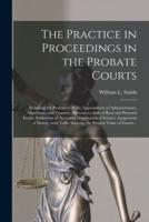 The Practice in Proceedings in the Probate Courts : Including the Probate of Wills; Appointment of Administrators, Guardians, and Trustees; Allowances; Sale of Real and Personal Estate; Settlement of Accounts; Distribution of Estates; Assignment Of...