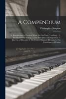 A Compendium: or, Introduction to Practical Music. In Five Parts. Teaching ... 1. The Rudiments of Song. 2. The Principles of Composition. 3. The Use of Discords. 4. The Form of Figurate Descant. 5. The Contrivance of Canon