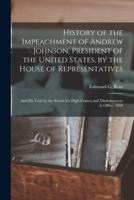 History of the Impeachment of Andrew Johnson, President of the United States, by the House of Representatives : and His Trial by the Senate for High Crimes and Misdemeanors in Office, 1868