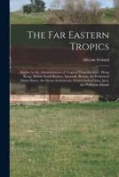 The Far Eastern Tropics : Studies in the Administration of Tropical Dependencies : Hong Kong, British North Borneo, Sarawak, Burma, the Federated Malay States, the Straits Settlements, French Indo-China, Java, the Phillipine Islands
