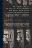 A Collection of the Proceedings in the House of Commons Against the Lord Verulam, Viscount St. Albans, Lord Chancellor of England, for Corruption and Bribery : With the Several Debates and Speeches in the House Thereupon, by Sir Edward Coke, Mr....