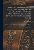 Produce Tables Shewing the Value of Any Quantity of Grain, the Standard Weight of Which is Sixty Pounds to the Winchester Bushel [microform] : Exhibiting on a Single Page the Value of Any Number of Bushels and Pounds at the Same Rate From One Pound To...