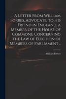 A Letter From William Forbes, Advocate, to His Friend in England, a Member of the House of Commons, Concerning the Law of Election of Members of Parliament ..