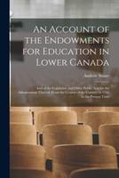 An Account of the Endowments for Education in Lower Canada [microform] : and of the Legislative and Other Public Acts for the Advancement Thereof, From the Cession of the Country in 1763 to the Present Time