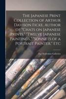 The Japanese Print Collection of Arthur Davison Ficke, Author of "Chats on Japanese Prints," "Twelve Japanese Paintings," "Sonnets of a Portrait Painter," Etc