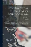 A Practical Manual of Photography : Containing Full and Plain Directions for the Economical Production of Really Good Daguerreotype Portraits, and Every Other Variety of Photographic Pictures According to the Latest Improvements, Also the Injustice And...