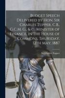 Budget Speech Delivered by Hon. Sir Charles Tupper, C.B., G.C.M. G., & C., Minister of Finance, in the House of Commons, Thursday, 12th May, 1887 [microform]