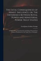 The Fatal Consequences of Minist. Influence, or, The Difference Between Royal Power and Ministerial Power Truly Stated : a Political Essay Occasioned by the Petition Presented Last Session of Parliament by Six Noble Peers of Scotland..