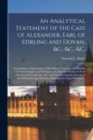 An Analytical Statement of the Case of Alexander, Earl of Stirling and Dovan, &c., &c., &c. [microform] : Containing an Explanation of His Official Dignities, and Peculiar Territorial Rights and Privileges in the British Colonies of Nova Scotia And...