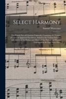 Select Harmony : the Fourth Part of Christian Psalmody, Consisting of a Variety of Tunes of Approved Excellence, Suited to the Various Subjects and Metres of the Psalms and Metres of the Psalms and Hymns Contained in the First Three Parts