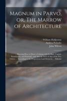 Magnum in Parvo, or, The Marrow of Architecture : Shewing How to Draw a Column With Its Base, Capital, Entablature, and Pedestal : and Also an Arch of Any of the Five Orders ... According to the Proportions Laid Down by ... Palladio ...