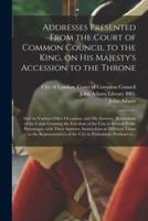 Addresses Presented From the Court of Common Council to the King, on His Majesty's Accession to the Throne : and on Various Other Occasions, and His Answers. Resolutions of the Court Granting the Freedom of the City to Several Noble Personages, With...