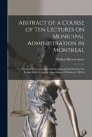 Abstract of a Course of Ten Lectures on Municipal Administration in Montreal [microform] : Delivered in Connection With the Educational Work of the Young Men's Christian Association of Montreal, 1895-6