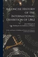 A Concise History of the International Exhibition of L862 : Its Rise and Progress, Its Building and Features and a Summary of All Former Exhibitions