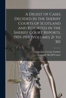 A Digest of Cases Decided in the Sheriff Courts of Scotland and Reported in the Sheriff Court Reports, 1905-1914 (volumes 21 to 30)