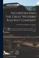 Acts Incorporating the Great Western Railway Company [microform] : With the Several Acts Amending or Relating to the Same : and Acts Incorporating Certain Other Companies or Relating to the Same