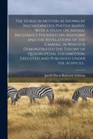 The Horse in Motion as Shown by Instantaneous Photography, With a Study on Animal Mechanics Founded on Anatomy and the Revelations of the Camera, in Which is Demonstrated the Theory of Quadrupedal Locomotion. Executed and Published Under the Auspices...