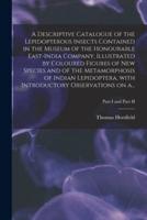 A Descriptive Catalogue of the Lepidopterous Insects Contained in the Museum of the Honourable East-India Company, Illustrated by Coloured Figures of New Species and of the Metamorphosis of Indian Lepidoptera, With Introductory Observations on A...; Part 