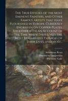 The True Effigies of the Most Eminent Painters, and Other Famous Artists That Have Flourished in Europe. Curiously Engraven on Copper-plates. Together With an Account of the Time When They Lived, the Most Remarkable Passages of Their Lives, and Most...