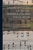 Union Harmony, or, British America's Sacred Vocal Music : Comprising a Large Portion of Ancient Standard Church Tunes in the Various Metres Now in Use : Also, Modern European and American Compositions From the Most Approved Professors in Music : With...