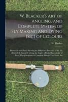 W. Blacker's Art of Angling, and Complete System of Fly Making and Dying [sic] of Colours : Illustrated With Plates Shewing the Difference Processes of the Fly Before It is Finished, Giving the Angler a Perfect Knowledge of Every Thing Requisite To...