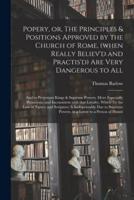 Popery, or, The Principles & Positions Approved by the Church of Rome, (when Really Believ'd and Practis'd) Are Very Dangerous to All : and to Protestant Kings & Supreme Powers, More Especially Pernicious, and Inconsistent With That Loyalty, Which (by...