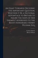 An Essay Towards Deciding the Important Question, Whether It Be a National Advantage to Britain to Insure the Ships of Her Enemies? Addressed to the Right Honorable Henry Pelham, Esq.