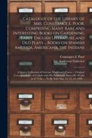 Catalogue of the Library of Mrs. Constance E. Poor, Comprising Many Rare and Interesting Books on Gardening ... Early English Literature and Old Plays ... Books on Spanish America, Americana, the Indians; a Scarce Collection of Gervase Markham's Tracts...