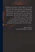 Three Letters. The First, to the Right Honourable Sir Robert Walpole, in December 1727. Six Months After the Late King's Decease. With His Answer. The Second, to the Lord Chancellor King on His Lordship's Character, as It Stood in January 1727-8. The...