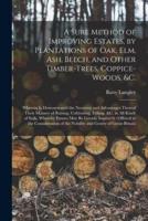 A Sure Method of Improving Estates, by Plantations of Oak, Elm, Ash, Beech, and Other Timber-trees, Coppice-woods, &c. : Wherein is Demonstrated the Necessity and Advantages Thereof : Their Manner of Raising, Cultivating, Felling, &c. in All Kinds Of...