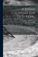 A Jewish Calendar for Fifty Years [microform] : Containing Detailed Tables of the Sabbaths, New Moons, Festivals and Fasts, the Portions of the Law Proper to Them and the Corresponding Christian Dates, From A.M. 5614 Till A.M. 5664, Together With an An...