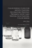 Color Mixing Guide for Artists, Painters, Decorators, Printing Pressmen, Show Card Writers, Sign Painters, Color Mixers : Gives Color Mixtures by Parts