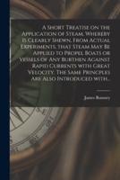 A Short Treatise on the Application of Steam, Whereby is Clearly Shewn, From Actual Experiments, That Steam May Be Applied to Propel Boats or Vessels of Any Burthen Against Rapid Currents With Great Velocity. The Same Princples Are Also Introduced With...