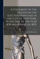 A Statement of the Frauds on the Elective Franchise in the City of New York, in the Fall of the Year 1838 and Spring of 1839: