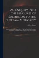 An Enquiry Into the Measures of Submission to the Supream Authority: and of the Grounds Upon Which It May Be Lawful or Necessary for Subjects, to Defend Their Religion, Lives and Liberties