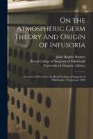 On the Atmospheric Germ Theory and Origin of Infusoria [electronic Resource] : a Lecture Delivered to the Royal College of Surgeons of Edinburgh, 17th January 1868