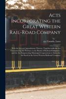Acts Incorporating the Great Western Rail-road Company [microform] : With the Several Amendments Thereto, Together With the Act Guaranteeing the Province to the Bonds of Railway Companies, and the Act Empowering Municipal Corporations to Subscribe For...