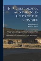 In Richest Alaska and the Gold Fields of the Klondike [microform] : How They Were Found, How Worked, What Fortunes Have Been Made, the Extent and Richness of the Gold Fields, How to Get There, Outfit Required, Climate : Together With a History of This...