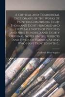 A Critical and Commercial Dictionary of the Works of Painters Comprising Eight Thousand Eight Hundred and Fifty Sale Notes of Pictures and Nine Hundred and Eighty Original Notes on the Subjects and Styles of Various Artists Who Have Painted in The...