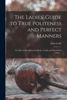 The Ladies' Guide to True Politeness and Perfect Manners : or, Miss Leslie's Behaviour Book, a Guide and Manual for Ladies ...
