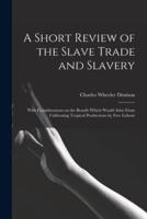 A Short Review of the Slave Trade and Slavery : With Considerations on the Benefit Which Would Arise From Cultivating Tropical Productions by Free Labour