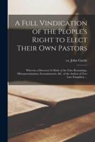 A Full Vindication of the People's Right to Elect Their Own Pastors : Wherein a Discovery is Made of the False Reasonings, Misrepresentations, Inconsistencies, &c. of the Author of Two Late Pamphlets ...