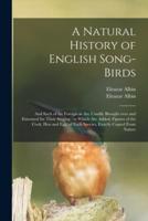 A Natural History of English Song-birds : and Such of the Foreign as Are Usually Brought Over and Esteemed for Their Singing : to Which Are Added, Figures of the Cock, Hen and Egg, of Each Species, Exactly Copied From Nature